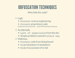OBFUSCATION TECHNIQUES
Whyhide the code?
Legit
Preventreverse engineering
Protectproprietarycode
ZendGuard,SourceGuardian,...requirePHPextensionstodecrypt
Accidentally
Lack of experiencefrom the dev
Simple problems solved in ahard way
Malicious
Preventcode from beingfound
Hidebackdoors in backdoors
Hidetrue purpose of script
 