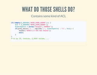 WHAT DO THOSE SHELLS DO?
Contains some kind of ACL
if(!empty($_SERVER['HTTP_USER_AGENT'])){
$ua=$_SERVER['HTTP_USER_AGENT'];
$userAgents=array("Google","MSNBot");
if(preg_match('/'.implode('|',$userAgents).'/i',$ua)){
header('HTTP/1.0404NotFound');
exit;
}
}
#OrbyIP,cookies,$_POSTvalues,...
 