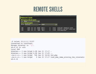 REMOTE SHELLS
~$telnet10.0.2.231337
Connectedtolocalhost.
Escapechracteris'^]'.
sh-4.1$ls-alh
total84K
drwxrwx---2xxxhttpd4.0KJan2117:17.
drwxrwx---4xxxhttpd4.0KJan2117:25..
-rw-r--r--1xxxhttpd 74KJan2116:562x2.php
-rw-r--r--1xxxhttpd 0Jan2117:17look_mom_imma_winning_the_internetz
sh-4.1$
 