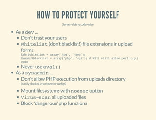 HOW TO PROTECT YOURSELF
Server-sidevscode-wise
As adev...
Don'ttrustyour users
Whitelist(don'tblacklist!) file extensions in upload
forms
Safe:$whitelist=array('jpg','jpeg');
Unsafe:$blacklist=array('php','cgi');#Willstillallowperl(.pl)
code
Never use eval()
As asysadmin...
Don'tallow PHP execution from uploads directory
(easilyblockedinwebserverconfigs)
Mountfilesystems with noexecoption
Virus-scanalluploaded files
Block 'dangerous'php functions
 