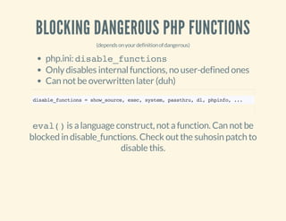 BLOCKING DANGEROUS PHP FUNCTIONS
(dependsonyourdefinitionofdangerous)
php.ini: disable_functions
Onlydisables internalfunctions, no user-defined ones
Can notbe overwritten later (duh)
disable_functions=show_source,exec,system,passthru,dl,phpinfo,...
eval()is alanguage construct, notafunction. Can notbe
blocked in disable_functions. Check outthe suhosin patch to
disable this.
 