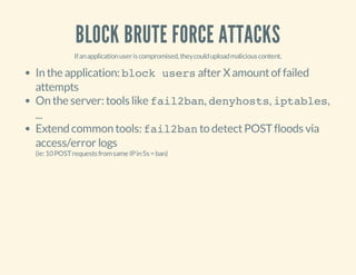 BLOCK BRUTE FORCE ATTACKS
Ifanapplicationuseriscompromised,theycoulduploadmaliciouscontent.
In the application: block usersafter X amountof failed
attempts
On the server: tools like fail2ban, denyhosts, iptables,
...
Extend common tools: fail2banto detectPOSTfloods via
access/error logs
(ie:10POSTrequestsfromsameIPin5s=ban)
 