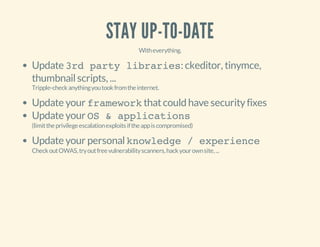 STAY UP-TO-DATE
Witheverything.
Update 3rd party libraries: ckeditor, tinymce,
thumbnailscripts, ...
Tripple-checkanythingyoutookfromtheinternet.
Update your frameworkthatcould have securityfixes
Update your OS & applications
(limittheprivilegeescalationexploitsiftheappiscompromised)
Update your personalknowledge / experience
CheckoutOWAS,tryoutfreevulnerabilityscanners,hackyourownsite,...
 