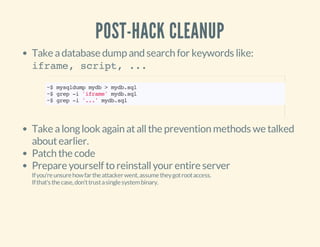 POST-HACK CLEANUP
Take adatabase dump and search for keywords like:
iframe, script, ...
Take alonglook again atallthe prevention methods we talked
aboutearlier.
Patch the code
Prepare yourself to reinstallyour entire server
Ifyou'reunsurehowfartheattackerwent,assumetheygotrootaccess.
Ifthat'sthecase,don'ttrustasinglesystembinary.
~$mysqldumpmydb>mydb.sql
~$grep-i'iframe'mydb.sql
~$grep-i'...'mydb.sql
 