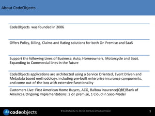 About CodeObjects



    CodeObjects was founded in 2006



    Offers Policy, Billing, Claims and Rating solutions for both On Premise and SaaS



    Support the following Lines of Business: Auto, Homeowners, Motorcycle and Boat.
    Expanding to Commercial lines in the future

    CodeObjects applications are architected using a Service Oriented, Event Driven and
    Metadata based methodology, including pre-built enterprise insurance components,
    and come out-of-the-box with extensive functionality
    Customers Live: First American Home Buyers, ACG, Balboa Insurance(QBE/Bank of
    America). Ongoing Implementations: 2 on premise, 1 Cloud in SaaS Model



                                     © CodeObjects, Inc. Do not distribute without permission   3
 