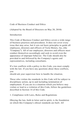 Code of Business Conduct and Ethics
(Adopted by the Board of Directors on May 20, 2010)
Introduction
This Code of Business Conduct and Ethics covers a wide range
of business practices and procedures. It does not cover every
issue that may arise, but it sets out basic principles to guide all
employees, directors and officers of Tesla Motors, Inc, (the
"Company"). All of our employees, directors and officers must
conduct themselves accordingly and seek to avoid even the
appearance of improper behavior. The Code should also be
provided to and followed by the Company's agents and
representatives, including consultants.
If a law conflicts with a policy in this Code, you must comply
with the law. If you have any questions about these conflicts,
you
should ask your supervisor how to handle the situation.
Those who violate the standards in this Code will be subject to
disciplinary action, up to and including termination of
employment. If you are in a situation which you believe may
violate or lead to a violation of this Code, follow the guidelines
described in Section 14 of this Code.
1. Compliance with Laws, Rules and Regulations
Obeying the law, both in letter and in spirit, is the foundation
on which this Company's ethical standards are built. All
 