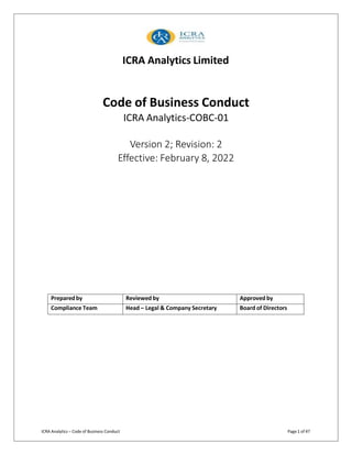 ICRA Analytics Limited
ICRA Analytics – Code of Business Conduct Page 1 of 47
Code of Business Conduct
ICRA Analytics-COBC-01
Version 2; Revision: 2
Effective: February 8, 2022
Preparedby Reviewed by Approved by
Compliance Team Head – Legal & Company Secretary Board of Directors
 