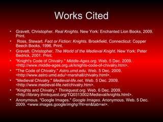Works Cited Gravett, Christopher.  Real Knights . New York: Enchanted Lion Books, 2009. Print. Ross, Stewart.  Fact or Fiction: Knights . Brookfield, Connecticut: Copper Beech Books, 1996. Print. Gravett, Christopher.  The World of the Medieval Knight . New York: Peter Bedrick, 2001. Print.   "Knight's Code of Chivalry."  Middle-Ages.org . Web. 5 Dec. 2009. <http://www.middle-ages.org.uk/knights-code-of-chivalry.htm>. "The Code of Chivalry."  Astro.umd.edu . Web. 5 Dec. 2009. <http://www.astro.umd.edu/~marshall/chivalry.html>. "Medieval Chivalry."  Medieval-life.net . Web. 5 Dec. 2009. <http://www.medieval-life.net/chivalry.htm>. "Knights and Chivalry."  Thinkquest.org . Web. 6 Dec. 2009. <http://library.thinkquest.org/TQ0313002/Medieval/knights.html>. Anonymous. "Google Images."  Google Images . Anonymous. Web. 5 Dec. 2009. <www.images.google/imghp?hl=en&tab=wi>. 