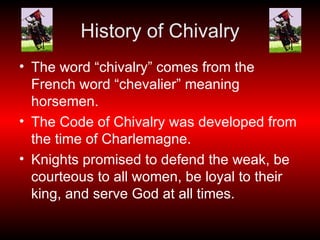 History of Chivalry The word “chivalry” comes from the French word “chevalier” meaning horsemen. The Code of Chivalry was developed from the time of Charlemagne. Knights promised to defend the weak, be courteous to all women, be loyal to their king, and serve God at all times. 