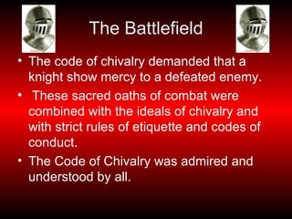 The Battlefield The code of chivalry demanded that a knight show mercy to a defeated enemy. These sacred oaths of combat were combined with the ideals of chivalry and with strict rules of etiquette and codes of conduct. The Code of Chivalry was admired and understood by all.  