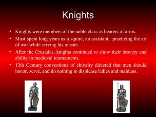 Knights Knights were members of the noble class as bearers of arms. Most spent long years as a squire, an assistant,  practicing the art of war while serving his master. After the Crusades, knights continued to show their bravery and ability in medieval tournaments. 13th Century conventions of chivalry directed that men should honor, serve, and do nothing to displease ladies and maidens. 