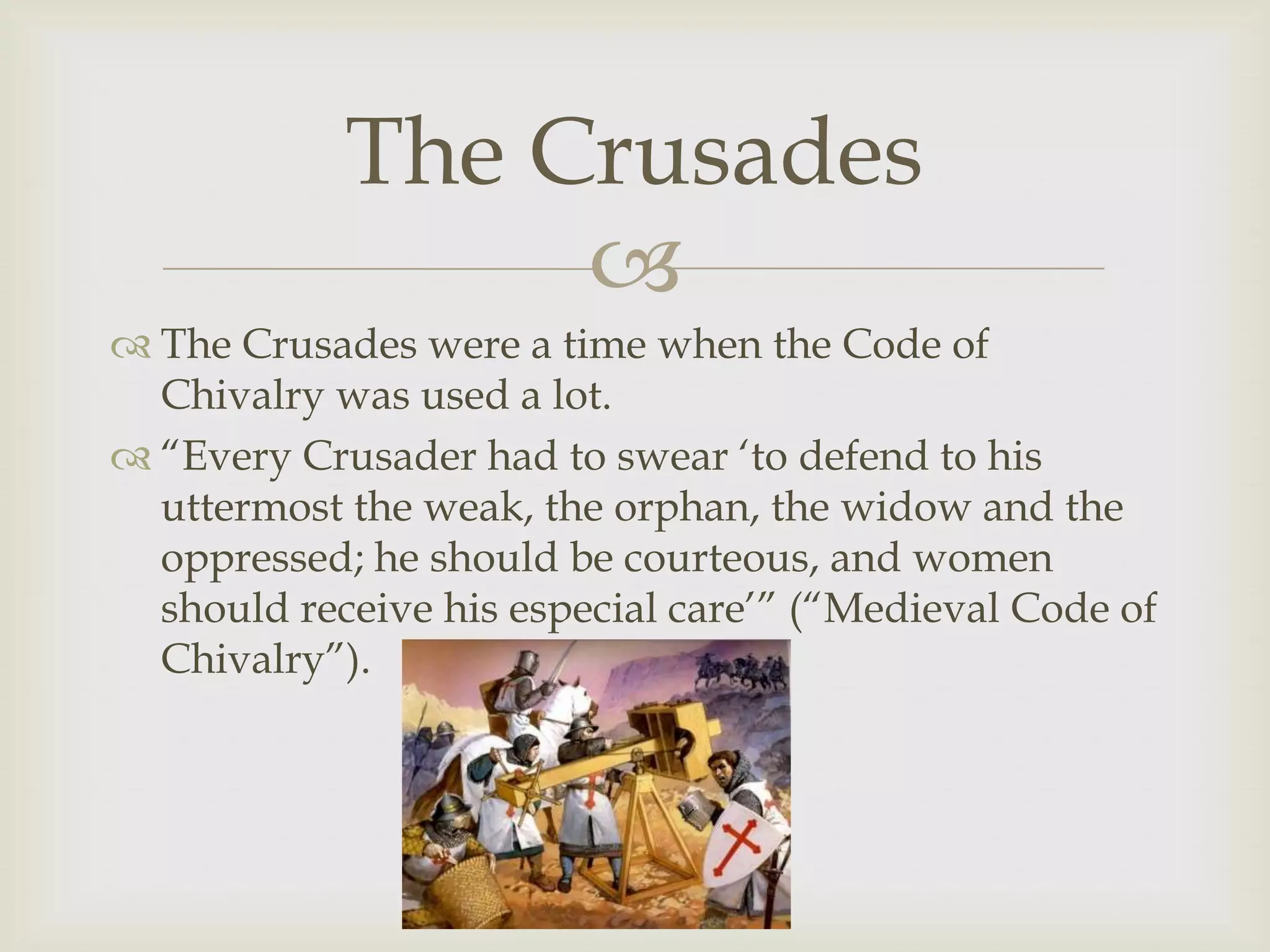 The Crusades
                 
 The Crusades were a time when the Code of
  Chivalry was used a lot.
 “Every Crusader had to swear „to defend to his
  uttermost the weak, the orphan, the widow and the
  oppressed; he should be courteous, and women
  should receive his especial care‟” (“Medieval Code of
  Chivalry”).
 