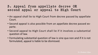 Dr. Khakare Vikas
3. Appeal from appellate decree OR
second appal or appeal to High Court
• An appeal shall lie to High Court from decree passed by appellate
Court.
• Second appeal is also possible from an appellate decree passed ex-
parte.
• Second appeal to High Court shall lie if it involves a substantial
question of law.
• Formulating substantial question of law is sine qua non and if it is not
formulated, appeal is liable to be dismissed.
 