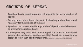Dr. Khakare Vikas
GROUNDS OF APPEAL
• Appellant has to mention grounds of appeal in the memorandum of
appeal.
• Such grounds must be arising out of pleading and evidence and
necessary for the decision of the case.
• Appellant has to mention all the grounds of objection which he wants
to urge before appellate Court.
• A new plea may be raised before appellate Court as additional
grounds by substantial application. High Court has discretion to
accept or reject such additional grounds.[ Subbanna v. Subbanna, AIR 1965 SC 1325]
 