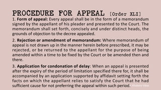 Dr. Khakare Vikas
PROCEDURE FOR APPEAL [Order XLI]
1. Form of appeal: Every appeal shall be in the form of a memorandum
signed by the appellant of his pleader and presented to the Court. The
memorandum shall set forth, concisely and under distinct heads, the
grounds of objection to the decree appealed.
2. Rejection or amendment of memorandum: Where memorandum of
appeal is not drawn up in the manner herein before prescribed, it may be
rejected, or be returned to the appellant for the purpose of being
amended within a time to be fixed by the Court or be amended then and
there.
3. Application for condonation of delay: When an appeal is presented
after the expiry of the period of limitation specified there for, it shall be
accompanied by an application supported by affidavit setting forth the
facts on which the appellant relies to satisfy the Court that he had
sufficient cause for not preferring the appeal within such period.
 