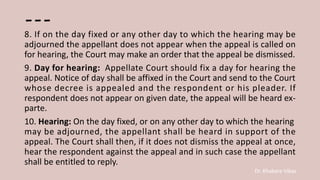 Dr. Khakare Vikas
---
8. If on the day fixed or any other day to which the hearing may be
adjourned the appellant does not appear when the appeal is called on
for hearing, the Court may make an order that the appeal be dismissed.
9. Day for hearing: Appellate Court should fix a day for hearing the
appeal. Notice of day shall be affixed in the Court and send to the Court
whose decree is appealed and the respondent or his pleader. If
respondent does not appear on given date, the appeal will be heard ex-
parte.
10. Hearing: On the day fixed, or on any other day to which the hearing
may be adjourned, the appellant shall be heard in support of the
appeal. The Court shall then, if it does not dismiss the appeal at once,
hear the respondent against the appeal and in such case the appellant
shall be entitled to reply.
 