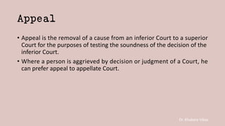 Dr. Khakare Vikas
Appeal
• Appeal is the removal of a cause from an inferior Court to a superior
Court for the purposes of testing the soundness of the decision of the
inferior Court.
• Where a person is aggrieved by decision or judgment of a Court, he
can prefer appeal to appellate Court.
 