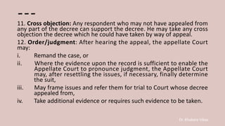 Dr. Khakare Vikas
---
11. Cross objection: Any respondent who may not have appealed from
any part of the decree can support the decree. He may take any cross
objection the decree which he could have taken by way of appeal.
12. Order/judgment: After hearing the appeal, the appellate Court
may:
i. Remand the case, or
ii. Where the evidence upon the record is sufficient to enable the
Appellate Court to pronounce judgment, the Appellate Court
may, after resettling the issues, if necessary, finally determine
the suit,
iii. May frame issues and refer them for trial to Court whose decree
appealed from,
iv. Take additional evidence or requires such evidence to be taken.
 