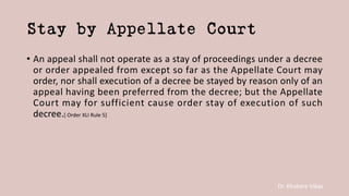 Dr. Khakare Vikas
Stay by Appellate Court
• An appeal shall not operate as a stay of proceedings under a decree
or order appealed from except so far as the Appellate Court may
order, nor shall execution of a decree be stayed by reason only of an
appeal having been preferred from the decree; but the Appellate
Court may for sufficient cause order stay of execution of such
decree.[ Order XLI Rule 5]
 