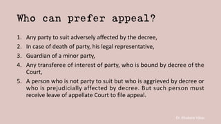 Dr. Khakare Vikas
Who can prefer appeal?
1. Any party to suit adversely affected by the decree,
2. In case of death of party, his legal representative,
3. Guardian of a minor party,
4. Any transferee of interest of party, who is bound by decree of the
Court,
5. A person who is not party to suit but who is aggrieved by decree or
who is prejudicially affected by decree. But such person must
receive leave of appellate Court to file appeal.
 