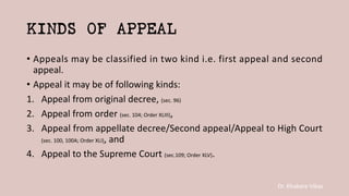 Dr. Khakare Vikas
KINDS OF APPEAL
• Appeals may be classified in two kind i.e. first appeal and second
appeal.
• Appeal it may be of following kinds:
1. Appeal from original decree, (sec. 96)
2. Appeal from order (sec. 104; Order XLIII),
3. Appeal from appellate decree/Second appeal/Appeal to High Court
(sec. 100, 100A; Order XLI), and
4. Appeal to the Supreme Court (sec.109; Order XLV).
 