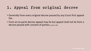 Dr. Khakare Vikas
1. Appeal from original decree
• Generally from every original decree passed by any Court first appeal
lies.
• From an ex-parte decree appeal may lie but appeal shall not lie from a
decree passed with consent of parties.[ Section 96]
 