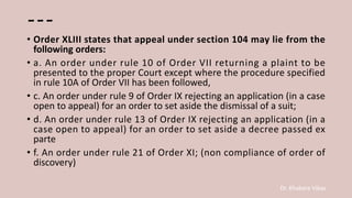 Dr. Khakare Vikas
---
• Order XLIII states that appeal under section 104 may lie from the
following orders:
• a. An order under rule 10 of Order VII returning a plaint to be
presented to the proper Court except where the procedure specified
in rule 10A of Order VII has been followed,
• c. An order under rule 9 of Order IX rejecting an application (in a case
open to appeal) for an order to set aside the dismissal of a suit;
• d. An order under rule 13 of Order IX rejecting an application (in a
case open to appeal) for an order to set aside a decree passed ex
parte
• f. An order under rule 21 of Order XI; (non compliance of order of
discovery)
 