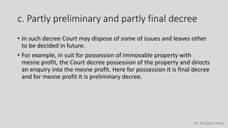 Dr. Khakare Vikas
c. Partly preliminary and partly final decree
• In such decree Court may dispose of some of issues and leaves other
to be decided in future.
• For example, in suit for possession of immovable property with
mesne profit, the Court decree possession of the property and directs
an enquiry into the mesne profit. Here for possession it is final decree
and for mesne profit it is preliminary decree.
 