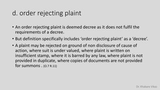 Dr. Khakare Vikas
d. order rejecting plaint
• An order rejecting plaint is deemed decree as it does not fulfil the
requirements of a decree.
• But definition specifically includes ‘order rejecting plaint’ as a ‘decree’.
• A plaint may be rejected on ground of non disclosure of cause of
action, where suit is under valued, where plaint is written on
insufficient stamp, where it is barred by any law, where plaint is not
provided in duplicate, where copies of documents are not provided
for summons . (O.7 R.11)
 