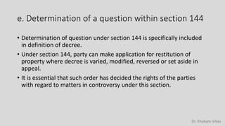 Dr. Khakare Vikas
e. Determination of a question within section 144
• Determination of question under section 144 is specifically included
in definition of decree.
• Under section 144, party can make application for restitution of
property where decree is varied, modified, reversed or set aside in
appeal.
• It is essential that such order has decided the rights of the parties
with regard to matters in controversy under this section.
 
