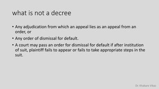 Dr. Khakare Vikas
what is not a decree
• Any adjudication from which an appeal lies as an appeal from an
order, or
• Any order of dismissal for default.
• A court may pass an order for dismissal for default if after institution
of suit, plaintiff fails to appear or fails to take appropriate steps in the
suit.
 