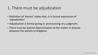 Dr. Khakare Vikas
1. There must be adjudication
• Definition of ‘decree’ states that, it is formal expression of
‘adjudication’.
• Adjudication is formal giving or pronouncing of a judgment.
• There must be judicial determination of the matter in dispute
between the parties to litigation.
 