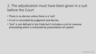 Dr. Khakare Vikas
2. The adjudication must have been given in a suit
before the Court
• There is no decree unless there is a ‘suit’.
• A suit is concluded by judgment and decree.
• ‘Suit’ is not defined in the Code but it includes a civil or revenue
proceeding which is instituted by presentation of a plaint
 