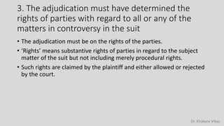 Dr. Khakare Vikas
3. The adjudication must have determined the
rights of parties with regard to all or any of the
matters in controversy in the suit
• The adjudication must be on the rights of the parties.
• ‘Rights’ means substantive rights of parties in regard to the subject
matter of the suit but not including merely procedural rights.
• Such rights are claimed by the plaintiff and either allowed or rejected
by the court.
 