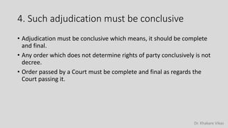 Dr. Khakare Vikas
4. Such adjudication must be conclusive
• Adjudication must be conclusive which means, it should be complete
and final.
• Any order which does not determine rights of party conclusively is not
decree.
• Order passed by a Court must be complete and final as regards the
Court passing it.
 