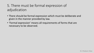 Dr. Khakare Vikas
5. There must be formal expression of
adjudication
• There should be formal expression which must be deliberate and
given in the manner provided by law.
• ‘Formal expression’ means all requirements of forms that are
necessary to be observed.
 