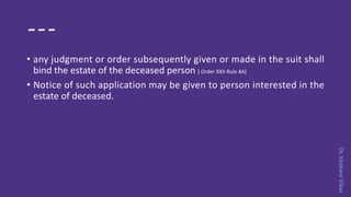 Dr.khakareVikas
---
• any judgment or order subsequently given or made in the suit shall
bind the estate of the deceased person [ Order XXII Rule 4A]
• Notice of such application may be given to person interested in the
estate of deceased.
 
