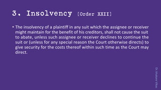 Dr.khakareVikas
3. Insolvency [Order XXII]
• The insolvency of a plaintiff in any suit which the assignee or receiver
might maintain for the benefit of his creditors, shall not cause the suit
to abate, unless such assignee or receiver declines to continue the
suit or (unless for any special reason the Court otherwise directs) to
give security for the costs thereof within such time as the Court may
direct.
 