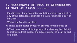Dr.khakareVikas
4. Withdrawal of suit or Abandonment
of part of claim [Order XXIII]
• Plaintiff may at any time after institution may as against all or
any of the defendants abandon his suit or abandon a part of
his claim.
• Where the Court is satisfied:
• a.That a suit must fail by reason of some formal defect, or
• b.That there are sufficient grounds for allowing the plaintiff
to institute a fresh suit for the subject-matter of a suit or part
of a claim,
 