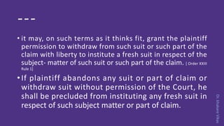 Dr.khakareVikas
---
• it may, on such terms as it thinks fit, grant the plaintiff
permission to withdraw from such suit or such part of the
claim with liberty to institute a fresh suit in respect of the
subject- matter of such suit or such part of the claim. [ Order XXIII
Rule 1]
•If plaintiff abandons any suit or part of claim or
withdraw suit without permission of the Court, he
shall be precluded from instituting any fresh suit in
respect of such subject matter or part of claim.
 