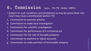 Dr.khakareVikas
6. Commission [sec. 75-78 Order XXVI]
• Subject to such conditions and limitations as may be prescribed, the
Court may issue a commission[ Section 75]
a. Commission to examine witness
b. Commission to make local investigation
c. Commission for scientific investigation
d. Commission for performance of a ministerial act
e. Commission for the sale of movable property
f. Commission to examine or adjust accounts
g. Commission to make partition of immovable property
 