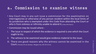 Dr.khakareVikas
a. Commission to examine witness
• Any Court may in any suit issue a commission for the examination on
interrogatories or otherwise of any person resident within the local limits of
its jurisdiction who is exempted under this Code from attending the Court or
who is from sickness or infirmity unable to attend it.[ Order XXVI Rule 1]
• Commission may be issued where -
i. The issue in respect of which the evidence is required is one which the Court
ought to try;
ii. The witness to be examined would give evidence material to the issue;
iii. There are good reasons why the witness cannot be examined in the
Court.[ Filmistan (P) Ltd. Bombay s. Bhagwan Das, AIR 1971 SC 61]
 