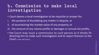 Dr.khakareVikas
b. Commission to make local
investigation
• Court deems a local investigation to be requisite or proper for:
i. the purpose of elucidating any matter in dispute, or
ii. of ascertaining the market-value of any property, or
iii. the amount of any mesne profits or damages or annual net profits,
• the Court may issue a commission to such person as it thinks fit
directing him to make such investigation and to report thereon to the
Court.[ Order XXVI Rule 9]
 