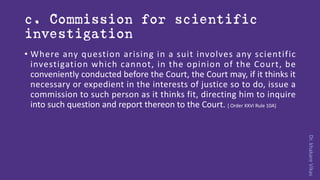 Dr.khakareVikas
c. Commission for scientific
investigation
• Where any question arising in a suit involves any scientific
investigation which cannot, in the opinion of the Court, be
conveniently conducted before the Court, the Court may, if it thinks it
necessary or expedient in the interests of justice so to do, issue a
commission to such person as it thinks fit, directing him to inquire
into such question and report thereon to the Court. [ Order XXVI Rule 10A]
 
