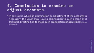 Dr.khakareVikas
f. Commission to examine or
adjust accounts
• In any suit in which an examination or adjustment of the accounts is
necessary, the Court may issue a commission to such person as it
thinks fit directing him to make such examination or adjustment.[ Order
XXVI Rule 11]
 