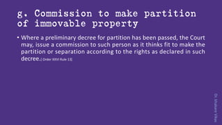 Dr.khakareVikas
g. Commission to make partition
of immovable property
• Where a preliminary decree for partition has been passed, the Court
may, issue a commission to such person as it thinks fit to make the
partition or separation according to the rights as declared in such
decree.[ Order XXVI Rule 13]
 