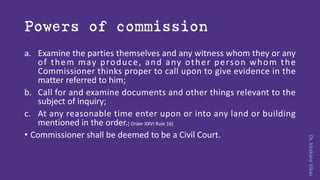 Dr.khakareVikas
Powers of commission
a. Examine the parties themselves and any witness whom they or any
of them may produce, and any other person whom the
Commissioner thinks proper to call upon to give evidence in the
matter referred to him;
b. Call for and examine documents and other things relevant to the
subject of inquiry;
c. At any reasonable time enter upon or into any land or building
mentioned in the order.[ Order XXVI Rule 16]
• Commissioner shall be deemed to be a Civil Court.
 