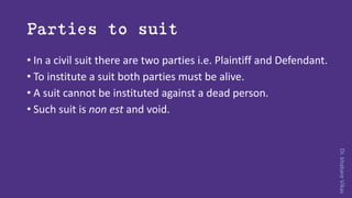 Dr.khakareVikas
Parties to suit
• In a civil suit there are two parties i.e. Plaintiff and Defendant.
• To institute a suit both parties must be alive.
• A suit cannot be instituted against a dead person.
• Such suit is non est and void.
 
